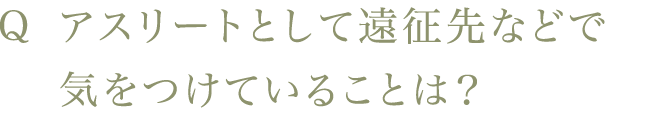 Q アスリートとして遠征先などで気をつけていることは？