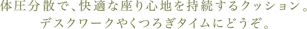 体圧分散で、快適な座り心地を持続するクッション。デスクワークやくつろぎタイムにどうぞ。