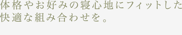 体格やお好みの寝心地にフィットした快適な組み合わせを。