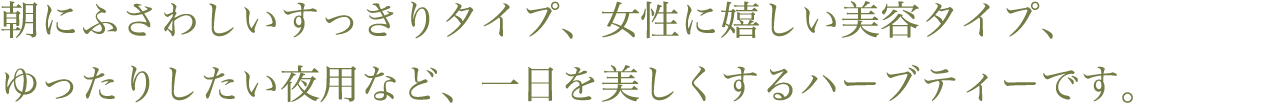 朝にふさわしいすっきりタイプ、女性に嬉しい美容タイプ、ゆったりしたい夜用など、一日を美しくするハーブティーです。