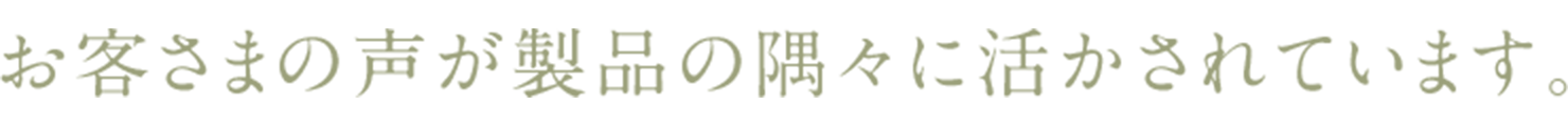 お客さまの声が製品の隅々に活かされています。