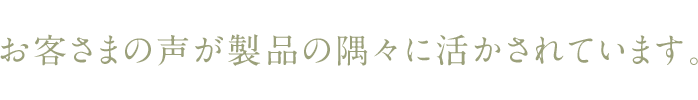 お客さまの声が製品の隅々に活かされています。